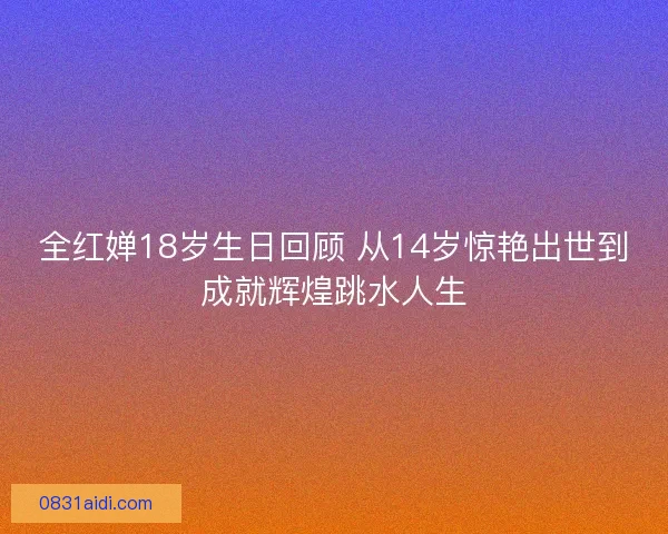 全红婵18岁生日回顾 从14岁惊艳出世到成就辉煌跳水人生