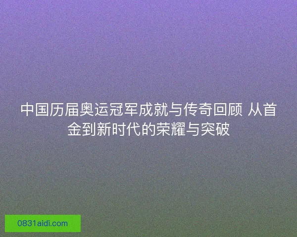 中国历届奥运冠军成就与传奇回顾 从首金到新时代的荣耀与突破