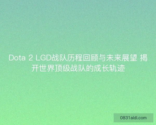 Dota 2 LGD战队历程回顾与未来展望 揭开世界顶级战队的成长轨迹