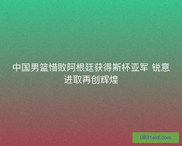 中国男篮惜败阿根廷获得斯杯亚军 锐意进取再创辉煌