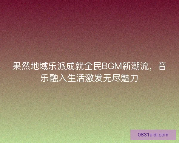 果然地域乐派成就全民BGM新潮流，音乐融入生活激发无尽魅力