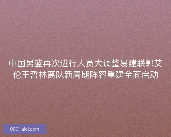 中国男篮再次进行人员大调整易建联郭艾伦王哲林离队新周期阵容重建全面启动
